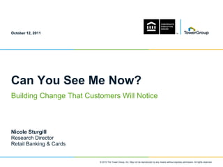 October 12, 2011




Can You See Me Now?
Building Change That Customers Will Notice



Nicole Sturgill
Research Director
Retail Banking & Cards


                         © 2010 The Tower Group, Inc. May not be reproduced by any means without express permission. All rights reserved.
 