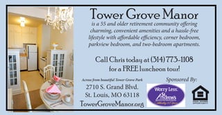 Tower Grove Manor
      is a 55 and older retirement community offering
     charming, convenient amenities and a hassle-free
    lifestyle with affordable efficiency, corner bedroom,
    parkview bedroom, and two-bedroom apartments.

        Call Chris today at (314) 773-1108
             for a FREE luncheon tour!
Across from beautiful Tower Grove Park   Sponsored By:
  2710 S. Grand Blvd.
  St. Louis, MO 63118
TowerGroveManor.org
 