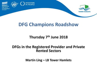 DFG Champions Roadshow
Thursday 7th June 2018
DFGs in the Registered Provider and Private
Rented Sectors
Martin Ling – LB Tower Hamlets
 