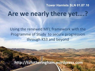 Are we nearly there yet….? Using the renewed MFL framework with the Programme of Study  to secure progression through KS3 and beyond http://lizfotheringham.wordpress.com Tower Hamlets SLN 01.07.10 