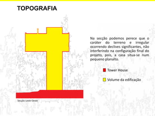 TOPOGRAFIA 
Na secção podemos perece que o caráter do terreno e irregular ocorrendo declives significantes, não interferindo na configuração final do projeto, pois, a casa situa-se num pequeno planalto. 
Volume da edificação 
Secção Leste-Oeste 
Tower House  