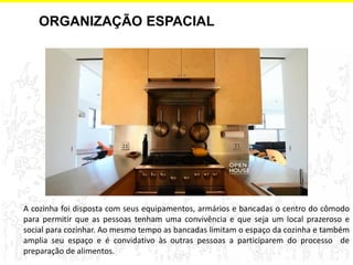 ORGANIZAÇÃO ESPACIAL 
A cozinha foi disposta com seus equipamentos, armários e bancadas o centro do cômodo para permitir que as pessoas tenham uma convivência e que seja um local prazeroso e social para cozinhar. Ao mesmo tempo as bancadas limitam o espaço da cozinha e também amplia seu espaço e é convidativo às outras pessoas a participarem do processo de preparação de alimentos.  
