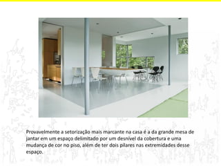 Provavelmente a setorização mais marcante na casa é a da grande mesa de jantar em um espaço delimitado por um desnível da cobertura e uma mudança de cor no piso, além de ter dois pilares nas extremidades desse espaço.  