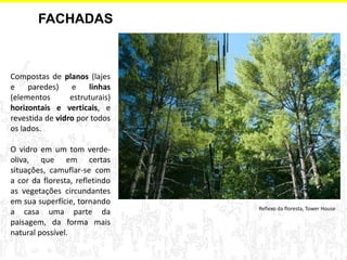 FACHADAS 
Compostas de planos (lajes e paredes) e linhas (elementos estruturais) horizontais e verticais, e revestida de vidro por todos os lados. 
O vidro em um tom verde- oliva, que em certas situações, camuflar-se com a cor da floresta, refletindo as vegetações circundantes em sua superfície, tornando a casa uma parte da paisagem, da forma mais natural possível. 
Reflexo da floresta, Tower House  