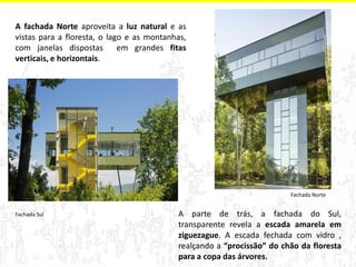 A fachada Norte aproveita a luz natural e as vistas para a floresta, o lago e as montanhas, com janelas dispostas em grandes fitas verticais, e horizontais. 
A parte de trás, a fachada do Sul, transparente revela a escada amarela em ziguezague. A escada fechada com vidro , realçando a “procissão” do chão da floresta para a copa das árvores. 
Fachada Norte 
Fachada Sul  