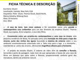 Escritório: Gluck+ 
Localização: Upstate, New York, EUA 
Arquitetos: Peter Gluck, Thomas Gluck, David Hecht, Marisa Kolodny, Moburg Davis 
Área: 19 hectares 
Ano: 2012 
 A casa da torre, tem cinco andares e foi concebido como uma grande e contemporânea casa unifamiliar para um dos diretores da empresa Gluck+; Thomas Gluck, sua esposa, Anne Langston, e seus dois filhos. 
 Cruzamento entre um arranha-céu contemporâneo e uma casa na árvore, esta pequena residência de férias, foi pensada como uma transição do chão para o topo das árvores, junto dos ninhos das águias buscando o máximo do entorno sobre o seu ambiente envolventemente arborizado com a bela vista para o lago e a montanha , estendendo se acima das árvores, oferecendo magníficos olhares para o horizonte. 
 O projeto do estúdio Gluck+, é coberto de vidro afim de camuflar a floresta, tornando-o parte da paisagem, nada mais do que apropriado a leveza de uma casa de férias em balanço que paira sobre a floresta, proporcionando conforto geral dos moradores, dentro do ambiente natural. 
FICHA TÉCNICA E DESCRIÇÃO 
Tower House, NY, EUA, fachada Norte.  