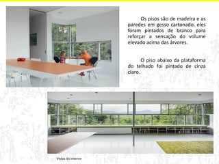 Vistas do interior 
Os pisos são de madeira e as paredes em gesso cartonado, eles foram pintados de branco para reforçar a sensação do volume elevado acima das árvores. 
O piso abaixo da plataforma do telhado foi pintado de cinza claro.  