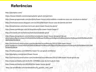 Referências 
http://gluckplus.com/ 
https://www.linkedin.com/company/peter-gluck-and-partners 
http://www.gruppomade.com/portfolio/tower-house-unincredibile-e-moderna-casa-con-struttura-a-sbalzo/ 
http://institutoecoacao.blogspot.com.br/2013/06/tower-house-casa-de-familia-de.html 
http://projetonews.com/casa-torre-por-gluck-tower-house-by-gluck/ 
http://www.eye4design.com.br/arquitetura/the-tower-house?page=7 
http://arcoweb.com.br/noticias/noticias/casadodia-gluck 
http://www.designboom.com/architecture/glucks-tower-house-designed-like-an- observatory/&prev=/search%3Fq%3Dthe%2Btower%2Bhouse%2Bgluck%2Blocalization%26espv%3D2%26biw%3D1366%26bih%3D634 
http://archrecord.construction.com/residential/recordHouses/2013/1304-tower-house- gluck.asp&prev=/search%3Fq%3Dthe%2Btower%2Bhouse%2Bgluck%2Blocalization%26espv%3D2%26biw%3D1366%26bih%3D634 
http://treehouseplus.com/604/the-tower-ho use-gluck-architects/ 
http://gluckplus.com/project/tower-house 
http://archrecord.construction.com/residential/recordHouses/2013/1304-tower-house-gluck.asp 
http://www.archdaily.com.br/br/01-137038/a-casa-da-torre-gluck-mais 
http://www.archdaily.com/401816/the-tower-house-gluck/ 
http://pt.windfinder.com/windstatistics/la_guardia_new_york 
 
