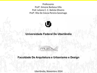 Uberlândia, Novembro 2014 
Professores 
Profa. Simone Barbosa Villa 
Prof. Juliano C. C. Batista Oliveira 
Profa. Rita De Cássia Pereira Saramago 
Universidade Federal De Uberlândia Faculdade De Arquitetura e Urbanismo e Design 