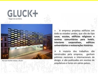  A empresa projetou edifícios em todo os estados unidos, que vão do tipo casas, escolas, edifícios religiosos e centros comunitários para hotéis, interiores corporativos, edifícios universitários e restaurações histórico. 
 A maioria dos trabalhos são construídos pela empresa, ganham prêmios nacionais e internacionais de design, e são publicados em revistas de arquitetura e livros em vários países. 
Slogan do escritório. 
The East Harlem School , Gluck+  