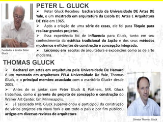  Bacharel em artes em arquitetura pela Universidade De Harvard é um mestrado em arquitetura PELA Universidade De Yale, Thomas Gluck, e o principal membro associado com o escritório Gluck+ desde 2005. 
 Antes de se juntar com Peter Gluck & Partners, MR. Gluck trabalhou, como o gerente do projeto de concepção e construção do Walker Art Center, Em Minneapolis. 
 Já associado MR. Gluck supervisionou e participou da construção de vários projetos em Nova York e em todo o país e por fim publicou artigos em diversas revistas de arquitetura 
 Peter Gluck Recebeu bacharelado da Universidade DE Artes DE Yale, e um mestrado em arquitetura da Escola DE Artes E Arquitetura DE Yale em 1965. 
 Após a criação de uma série de casas, ele foi para Tóquio para realizar grandes projetos. 
 Essa experiência foi de influencia para Gluck, tanto em seu conhecimento da estética tradicional do Japão e dos seus métodos modernos e eficientes de construção e concepção integrada. 
 Lecionou em escolas de arquitetura e exposições como as de arte moderna. 
PETER L. GLUCK 
THOMAS GLUCK 
Fundador e diretor Peter Gluck. 
Diretor Thomas Gluck  