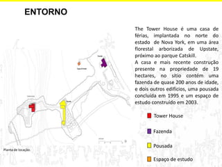 ENTORNO 
Planta de locação. 
Espaço de estudo 
Tower House 
Pousada 
Fazenda 
The Tower House é uma casa de férias, implantada no norte do estado de Nova York, em uma área florestal arborizada de Upstate, próximo ao parque Catskill. 
A casa e mais recente construção presente na propriedade de 19 hectares, no sitio contém uma fazenda de quase 200 anos de idade, e dois outros edifícios, uma pousada concluída em 1995 e um espaço de estudo construído em 2003.  