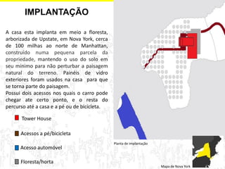 A casa esta implanta em meio a floresta, arborizada de Upstate, em Nova York, cerca de 100 milhas ao norte de Manhattan, construído numa pequena parcela da propriedade, mantendo o uso do solo em seu mínimo para não perturbar a paisagem natural do terreno. Painéis de vidro exteriores foram usados na casa para que se torna parte do paisagem. Possui dois acessos nos quais o carro pode chegar ate certo ponto, e o resta do percurso até a casa e a pé ou de bicicleta. 
Planta de implantação 
IMPLANTAÇÃO 
Mapa de Nova York 
Floresta/horta 
Tower House 
Acesso automóvel 
Acessos a pé/bicicleta  