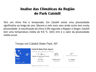 Tem um clima frio e temperado. Em Catskill existe uma pluviosidade significativa ao longo do ano. Mesmo o mês mais seco ainda assim tem muita pluviosidade. A classificação do clima é Dfa segundo a Köppen e Geiger. Catskill tem uma temperatura média de 9.0 °C. 1015 mm é o valor da pluviosidade média anual. 
Analise das Climáticas da Região do Park Catskill  