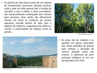 •Os painéis de vidro fazem parte de um sistema de revestimento rainscreen, (Parede Cortina), onde a pele de vidro poroso têm a função de camuflar a casa e refletir a mata circundante, são estruturalmente envidraçada com silicone para alumínio. Estes perfis são dificilmente visíveis, tal como as molduras de janelas operáveis inserido dentro da pele com o objetivo de melhorar a geometria do edifício e manter a continuidade de reflexos entre os painéis. 
•Os pisos são de madeira e as paredes em gesso cartonado, eles foram pintados de branco para reforçar a sensação do volume elevado acima das árvores. A cobertura da torre principal configura se em um terraço deck ao ar livre.  