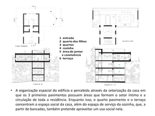 •A organização espacial do edifício e percebida através da setorização da casa em que os 3 primeiros pavimentos possuem áreas que formam o setor íntimo e a circulação de toda a residência. Enquanto isso, o quarto pavimento e o terraço concentram o espaço social da casa, além do espaço de serviço da cozinha, que, a partir de bancadas, também pretende aproveitar um uso social nela.  