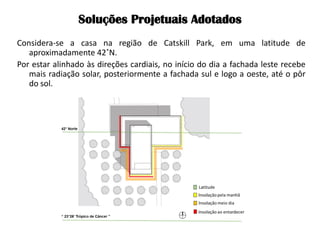 Soluções Projetuais Adotados 
Considera-se a casa na região de Catskill Park, em uma latitude de aproximadamente 42˚N. 
Por estar alinhado às direções cardiais, no início do dia a fachada leste recebe mais radiação solar, posteriormente a fachada sul e logo a oeste, até o pôr do sol. 
 