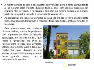 •A maior fachada da sala e dos quartos são voltados para o norte aproveitando a luz natural solar indireta durante todo o ano, com janelas dispostas em grandes fitas verticais, e horizontais. Também na mesma fachada se a maior parte das esquadrias devido a influência de ventos frios. 
•As esquadrias de todas as fachadas da casa são de aço e vidro, grande parte fixas, havendo bandeiras fixas e maxiares fixas espalhadas, ambas em todas as fachadas. 
•Para proporcionar um conforto térmico melhor, a casa foi projetada com a parede de vidro da escada, ziguezague, na fachada do Sul, (que realça a “procissão” do chão da floresta para a copa das árvores), voltada diretamente para o lado que recebe luz solar durante o ano inteiro, para permitir que aqueça o ar desse grande espaço de 4 pavimentos de escadas. 
Exaustor  