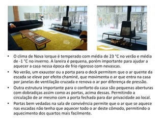 •O clima de Nova Iorque é temperado com média de 23 °C no verão e média de -1 °C no inverno. A lareira é pequena, porém importante para ajudar a aquecer a casa nessa época de frio rigoroso com nevascas. 
•No verão, um exaustor ou a porta para o deck permitem que o ar quente da escada se eleve por efeito chaminé, que movimenta o ar que entra na casa por janelas de ventilação cruzada e renova o ar por diferença de pressão. 
•Outra estrutura importante para o conforto da casa são pequenas aberturas com dobradiças assim como as portas, acima dessas. Permitindo a circulação de ar mesmo com a porta fechada para dar privacidade ao local. 
•Portas bem vedadas na sala de convivência permite que o ar que se aquece nas escadas não tenha que aquecer todo o ar deste cômodo, permitindo o aquecimento dos quartos mais facilmente.  