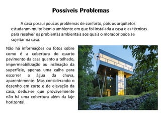 Possíveis Problemas 
A casa possui poucos problemas de conforto, pois os arquitetos estudaram muito bem o ambiente em que foi instalada a casa e as técnicas para resolver os problemas ambientais aos quais o morador pode se sujeitar na casa. 
Não há informações ou fotos sobre como é a cobertura do quarto pavimento da casa quanto a telhado, impermeabilização ou inclinação da superfície, apenas uma calha para escorrer a água da chuva, aparentemente. Mas considerando o desenho em corte e de elevação da casa, deduz-se que provavelmente não há uma cobertura além da laje horizontal.  