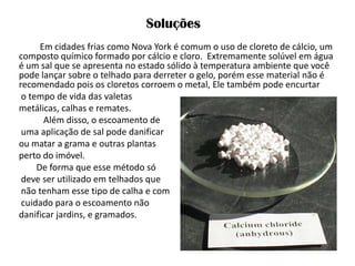 Em cidades frias como Nova York é comum o uso de cloreto de cálcio, um composto químico formado por cálcio e cloro. Extremamente solúvel em água é um sal que se apresenta no estado sólido à temperatura ambiente que você pode lançar sobre o telhado para derreter o gelo, porém esse material não é recomendado pois os cloretos corroem o metal, Ele também pode encurtar 
o tempo de vida das valetas 
metálicas, calhas e remates. 
Além disso, o escoamento de 
uma aplicação de sal pode danificar 
ou matar a grama e outras plantas 
perto do imóvel. 
De forma que esse método só 
deve ser utilizado em telhados que 
não tenham esse tipo de calha e com 
cuidado para o escoamento não 
danificar jardins, e gramados. 
Soluções  