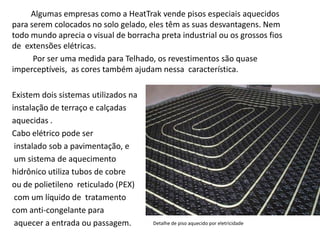 Algumas empresas como a HeatTrak vende pisos especiais aquecidos para serem colocados no solo gelado, eles têm as suas desvantagens. Nem todo mundo aprecia o visual de borracha preta industrial ou os grossos fios de extensões elétricas. 
Por ser uma medida para Telhado, os revestimentos são quase imperceptíveis, as cores também ajudam nessa característica. 
Existem dois sistemas utilizados na 
instalação de terraço e calçadas 
aquecidas . 
Cabo elétrico pode ser 
instalado sob a pavimentação, e 
um sistema de aquecimento 
hidrônico utiliza tubos de cobre 
ou de polietileno reticulado (PEX) 
com um líquido de tratamento 
com anti-congelante para 
aquecer a entrada ou passagem. 
Detalhe de piso aquecido por eletricidade  