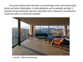 O uso de cortinas além de trazer um aconchego maior, evita iluminação direta nas horas indesejadas, e como podemos ver no exemplo ao lado, é possível q haja momentos que há a interação com a natureza e uma barreira visual em outros á critério do morador. 
casa EG – Marcelo Alvarenga  