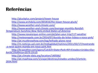 Referências 
http://gluckplus.com/project/tower-house 
http://www.archdaily.com/401816/the-tower-house-gluck/ 
http://www.weather-and-climate.com/ 
http://www.weather-and-climate.com/average-monthly-Rainfall- Temperature-Sunshine,New-York,United-States-of-America 
http://www.novaiorque-online.com/pt/plan-your-trip/117-weather 
http://meteoropole.com.br/2014/07/duvida-do-leitor-lisboa-x-nova-york/ 
http://pt.mustknowhow.com/tag/telhado-plano-neve 
http://m.noticias.uol.com.br/midiaglobal/nytimes/2011/02/17/mostrando-a-neve-quem-manda-em-nova-york.htm 
http://br.weather.com/agora/Catskill+State+Park+NY+Estados+Unidos+Da+ Am%C3%A9rica+2079:19:US 
http://pt.climate-data.org/location/140566/ 
http://pt.maxihow.com/1/viajar/destinos/estados-unidos/2/article- 2834.html 
