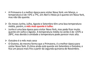 •A Primavera é a melhor época para visitar Nova York: em Março, a temperatura é de +5ºC a 7ºC, em Abril e Maio já é quente em Nova York, mas não tão quente. 
Os meses Junho, Julho, Agosto e Setembro têm uma boa temperatura média, porém, o mês mais quente é Julho. 
•Junho é uma boa época para visitar Nova York, mas pode ficar muito quente em Julho e Agosto. A temperatura média no verão é de +25ºC a 28ºC, mas devido à umidade a temperatura pode parecer mais alta. 
Outubro é o mês mais seco 
•O Outono, da mesma forma que a Primavera, é a melhor época para visitar Nova York. O clima ainda está quente em Setembro e Outubro, e fica um pouco mais frio a partir da segunda quinzena de Novembro.  