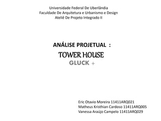 Universidade Federal De Uberlândia 
Faculdade De Arquitetura e Urbanismo e Design 
Ateliê De Projeto Integrado II 
ANÁLISE PROJETUAL : 
TOWER HOUSE 
GLUCK + 
Eric Otavio Moreira 11411ARQ021 
Matheus Kristhian Cardoso 11411ARQ005 
Vanessa Araújo Campelo 11411ARQ029 
 