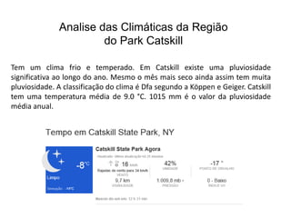 Analise das Climáticas da Região 
do Park Catskill 
Tem um clima frio e temperado. Em Catskill existe uma pluviosidade 
significativa ao longo do ano. Mesmo o mês mais seco ainda assim tem muita 
pluviosidade. A classificação do clima é Dfa segundo a Köppen e Geiger. Catskill 
tem uma temperatura média de 9.0 °C. 1015 mm é o valor da pluviosidade 
média anual. 
 