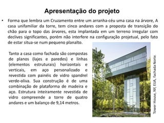 Apresentação do projeto 
• Forma que lembra um Cruzamento entre um arranha-céu uma casa na árvore, A 
casa unifamiliar da torre, tem cinco andares com a proposta de transição do 
chão para o topo das árvores, esta implantada em um terreno irregular com 
declives significantes, porém não interfere na configuração projetual, pelo fato 
de estar situa-se num pequeno planalto. 
Tanto a casa como fachada são compostas 
de planos (lajes e paredes) e linhas 
(elementos estruturais) horizontais e 
verticais, em aço personalizado e 
revestida com painéis de vidro spandrel 
verde-oliva. Sua construção é de uma 
combinação de plataforma de madeira e 
aço. Estrutura inteiramente revestida de 
vidro compreende a torre de quatro 
andares e um balanço de 9,14 metros. 
 