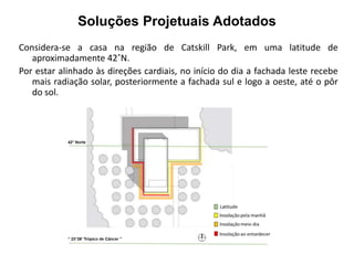 Soluções Projetuais Adotados 
Considera-se a casa na região de Catskill Park, em uma latitude de 
aproximadamente 42˚N. 
Por estar alinhado às direções cardiais, no início do dia a fachada leste recebe 
mais radiação solar, posteriormente a fachada sul e logo a oeste, até o pôr 
do sol. 
 
