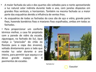 • A maior fachada da sala e dos quartos são voltados para o norte aproveitando 
a luz natural solar indireta durante todo o ano, com janelas dispostas em 
grandes fitas verticais, e horizontais. Também na mesma fachada se a maior 
parte das esquadrias devido a influência de ventos frios. 
• As esquadrias de todas as fachadas da casa são de aço e vidro, grande parte 
fixas, havendo bandeiras fixas e maxiares fixas espalhadas, ambas em todas as 
fachadas. 
• Para proporcionar um conforto 
térmico melhor, a casa foi projetada 
com a parede de vidro da escada, 
ziguezague, na fachada do Sul, (que 
realça a “procissão” do chão da 
floresta para a copa das árvores), 
voltada diretamente para o lado que 
recebe luz solar durante o ano 
inteiro, para permitir que aqueça o ar 
desse grande espaço de 4 
pavimentos de escadas. 
Exaustor 
 