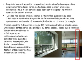 • Enquanto a casa é aquecida convencionalmente, através da compressão e 
empilhamento todas as zonas molhadas da casa formam um núcleo 
central isolado, a maior parte da casa pode ser "desligado" no inverno, 
quando não estiver em uso. 
• Quando não estiver em uso, apenas a 700 metros quadrados da casa 
2.545 metros quadrados é aquecida. Ao fechar o edifício para baixo para 
apenas o núcleo isolado, há uma redução de 49% no consumo de energia. 
Embora a cozinha é de apenas cerca de 175 metros quadrados, é aberta a cada 
um dos seus cantos para a sala principal ou para a escada. Desde que a cozinha é 
parte do núcleo térmico e 
a única parte do 
edifício aquecido durante 
períodos frios, quando a 
casa está desocupada, ela 
inclui portas de bolso 
isolados que os proprietários 
fecham antes de sair no final 
de semana de inverno. 
 