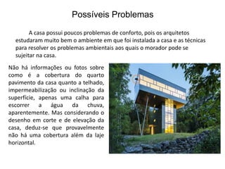 Possíveis Problemas 
A casa possui poucos problemas de conforto, pois os arquitetos 
estudaram muito bem o ambiente em que foi instalada a casa e as técnicas 
para resolver os problemas ambientais aos quais o morador pode se 
sujeitar na casa. 
Não há informações ou fotos sobre 
como é a cobertura do quarto 
pavimento da casa quanto a telhado, 
impermeabilização ou inclinação da 
superfície, apenas uma calha para 
escorrer a água da chuva, 
aparentemente. Mas considerando o 
desenho em corte e de elevação da 
casa, deduz-se que provavelmente 
não há uma cobertura além da laje 
horizontal. 
 