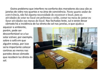Outro problema que interfere no conforto dos moradores da casa são as 
janelas de vidro nos quartos e na área de convivência. Neste quarto andar de 
convivência, não há alguma necessidade de escurecer o local, para as 
atividades de estar no local em poltronas e sofás, comer na mesa de jantar ou 
fazer atividades nas mesas do local. Nas fachadas leste, sul e oeste desse 
cômodo há a incidência de luz direta do sol nas janelas, o que ajuda a 
aquecer o ambiente, 
porém, pode ser 
desconfortável se a luz 
solar estiver, por exemplo, 
sobre o sofá em que 
alguém esteja, por isso 
seria importante colocar 
cortinas ao menos nas 
paredes desse cômodo 
que recebem luz direta do 
sol. 
 