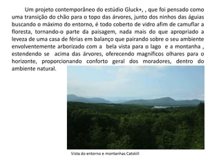 Um projeto contemporâneo do estúdio Gluck+, , que foi pensado como 
uma transição do chão para o topo das árvores, junto dos ninhos das águias 
buscando o máximo do entorno, é todo coberto de vidro afim de camuflar a 
floresta, tornando-o parte da paisagem, nada mais do que apropriado a 
leveza de uma casa de férias em balanço que pairando sobre o seu ambiente 
envolventemente arborizado com a bela vista para o lago e a montanha , 
estendendo se acima das árvores, oferecendo magníficos olhares para o 
horizonte, proporcionando conforto geral dos moradores, dentro do 
ambiente natural. 
 