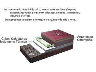 Na incerteza do material da calha, o mais recomendável são pisos 
especiais aquecidos para serem colocados em toda laje superior, 
incluindo o terraço. 
Esses produtos impedem a formação e o acúmulo de gelo e neve. 
 