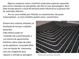 Algumas empresas como a HeatTrak vende pisos especiais aquecidos 
para serem colocados no solo gelado, eles têm as suas desvantagens. Nem 
todo mundo aprecia o visual de borracha preta industrial ou os grossos fios 
de extensões elétricas. 
Por ser uma medida para Telhado, os revestimentos são quase 
imperceptíveis, as cores também ajudam nessa característica. 
Existem dois sistemas utilizados na 
instalação de terraço e calçadas 
aquecidas . 
Cabo elétrico pode ser 
instalado sob a pavimentação, e 
um sistema de aquecimento 
hidrônico utiliza tubos de cobre 
ou de polietileno reticulado (PEX) 
com um líquido de tratamento 
com anti-congelante para 
aquecer a entrada ou passagem. Detalhe de piso aquecido por eletricidade 
 