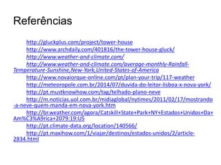 Referências 
http://gluckplus.com/project/tower-house 
http://www.archdaily.com/401816/the-tower-house-gluck/ 
http://www.weather-and-climate.com/ 
http://www.weather-and-climate.com/average-monthly-Rainfall- 
Temperature-Sunshine,New-York,United-States-of-America 
http://www.novaiorque-online.com/pt/plan-your-trip/117-weather 
http://meteoropole.com.br/2014/07/duvida-do-leitor-lisboa-x-nova-york/ 
http://pt.mustknowhow.com/tag/telhado-plano-neve 
http://m.noticias.uol.com.br/midiaglobal/nytimes/2011/02/17/mostrando 
-a-neve-quem-manda-em-nova-york.htm 
http://br.weather.com/agora/Catskill+State+Park+NY+Estados+Unidos+Da+ 
Am%C3%A9rica+2079:19:US 
http://pt.climate-data.org/location/140566/ 
http://pt.maxihow.com/1/viajar/destinos/estados-unidos/2/article- 
2834.html 
