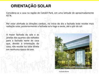 ORIENTAÇÃO SOLAR 
Considera-se a casa na região de Catskill Park, em uma latitude de aproximadamente 
42˚N. 
Por estar alinhado às direções cardiais, no início do dia a fachada leste recebe mais 
radiação solar, posteriormente a fachada sul e logo a oeste, até o pôr do sol. 
Fachada Norte 
A maior fachada da sala e as 
janelas dos quartos são voltados 
para a fachada norte da casa 
que, devido à orientação da 
casa, não recebe luz solar direta 
em nenhuma época do ano. 
 