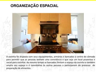 ORGANIZAÇÃO ESPACIAL 
A cozinha foi disposta com seus equipamentos, armários e bancadas o centro do cômodo 
para permitir que as pessoas tenham uma convivência e que seja um local prazeroso e 
social para cozinhar. Ao mesmo tempo as bancadas limitam o espaço da cozinha e também 
amplia seu espaço e é convidativo às outras pessoas a participarem do processo de 
preparação de alimentos. 
 