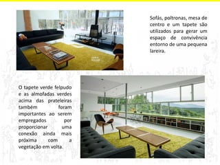 Sofás, poltronas, mesa de 
centro e um tapete são 
utilizados para gerar um 
espaço de convivência 
entorno de uma pequena 
lareira. 
O tapete verde felpudo 
e as almofadas verdes 
acima das prateleiras 
também foram 
importantes ao serem 
empregados por 
proporcionar uma 
conexão ainda mais 
próxima com a 
vegetação em volta. 
 
