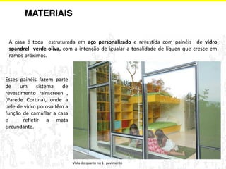 A casa é toda estruturada em aço personalizado e revestida com painéis de vidro 
spandrel verde-oliva, com a intenção de igualar a tonalidade de líquen que cresce em 
ramos próximos. 
Esses painéis fazem parte 
de um sistema de 
revestimento rainscreen , 
(Parede Cortina), onde a 
pele de vidro poroso têm a 
função de camuflar a casa 
e refletir a mata 
circundante. 
Vista do quarto no 1 pavimento 
MATERIAIS 
 