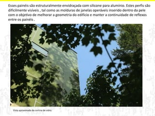 Esses painéis são estruturalmente envidraçada com silicone para alumínio. Estes perfis são 
dificilmente visíveis , tal como as molduras de janelas operáveis inserido dentro da pele 
com o objetivo de melhorar a geometria do edifício e manter a continuidade de reflexos 
entre os painéis . 
Vista aproximada da cortina de vidro 
 