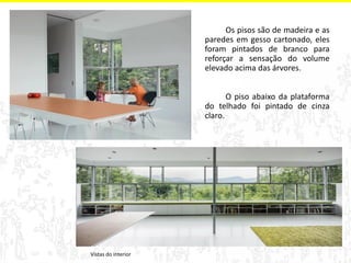 Vistas do interior 
Os pisos são de madeira e as 
paredes em gesso cartonado, eles 
foram pintados de branco para 
reforçar a sensação do volume 
elevado acima das árvores. 
O piso abaixo da plataforma 
do telhado foi pintado de cinza 
claro. 
 