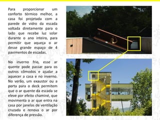 Para proporcionar um 
conforto térmico melhor, a 
casa foi projetada com a 
parede de vidro da escada 
voltada diretamente para o 
lado que recebe luz solar 
durante o ano inteiro, para 
permitir que aqueça o ar 
desse grande espaço de 4 
pavimentos de escadas. 
No inverno frio, esse ar 
quente pode passar para os 
outros cômodos e ajudar a 
aquecer a casa e no inverno. 
No verão, um exaustor ou a 
porta para o deck permitem 
que o ar quente da escada se 
eleve por efeito chaminé, que 
movimenta o ar que entra na 
casa por janelas de ventilação 
cruzada e renova o ar por 
diferença de pressão. 
 