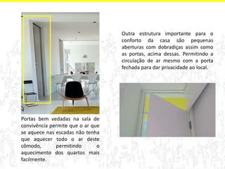 Portas bem vedadas na sala de 
convivência permite que o ar que 
se aquece nas escadas não tenha 
que aquecer todo o ar deste 
cômodo, permitindo o 
aquecimento dos quartos mais 
facilmente. 
Outra estrutura importante para o 
conforto da casa são pequenas 
aberturas com dobradiças assim como 
as portas, acima dessas. Permitindo a 
circulação de ar mesmo com a porta 
fechada para dar privacidade ao local. 
 