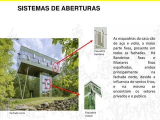 SISTEMAS DE ABERTURAS 
As esquadrias da casa são 
de aço e vidro, a maior 
parte fixas, presente em 
todas as fachadas. Há 
Bandeiras fixas e 
Maxiares fixas 
espalhadas, ambas 
principalmente na 
fachada norte, devido a 
influencia de ventos frios, 
e na mesma se 
encontram os setores 
privados e o publico. 
Fachada norte Esquadria 
maxiar. 
Esquadria 
bandeira 
 